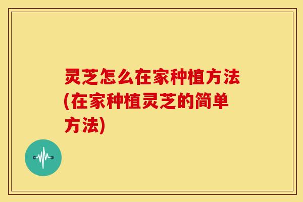 灵芝怎么在家种植方法(在家种植灵芝的简单方法)