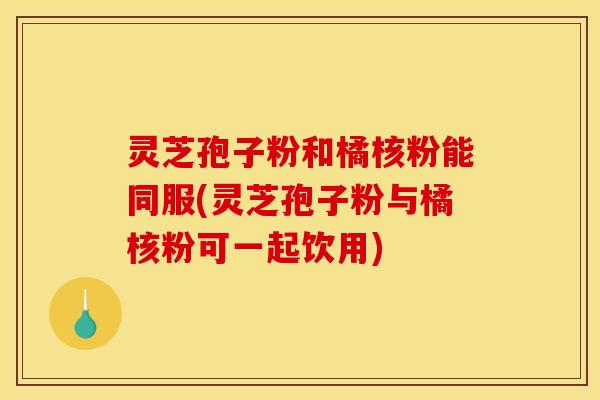 灵芝孢子粉和橘核粉能同服(灵芝孢子粉与橘核粉可一起饮用)