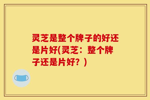 灵芝是整个牌子的好还是片好(灵芝:整个牌子还是片好?)