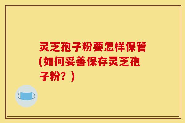 灵芝孢子粉要怎样保管(如何妥善保存灵芝孢子粉?)