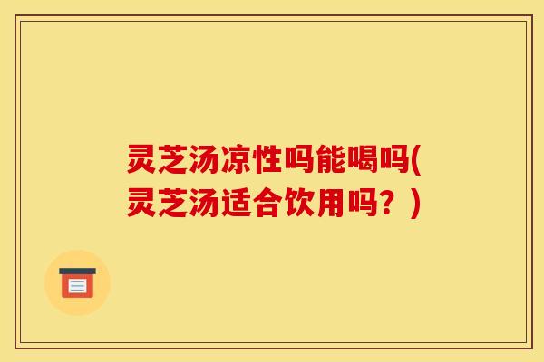 灵芝汤凉性吗能喝吗(灵芝汤适合饮用吗？)