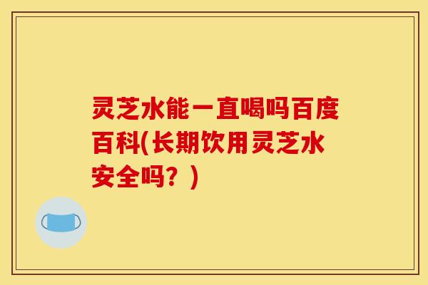 灵芝水能一直喝吗百度百科(长期饮用灵芝水安全吗?)