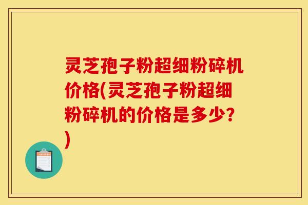 灵芝孢子粉超细粉碎机价格(灵芝孢子粉超细粉碎机的价格是多少?)