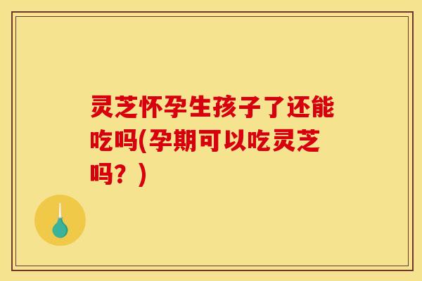 灵芝怀孕生孩子了还能吃吗(孕期可以吃灵芝吗？)