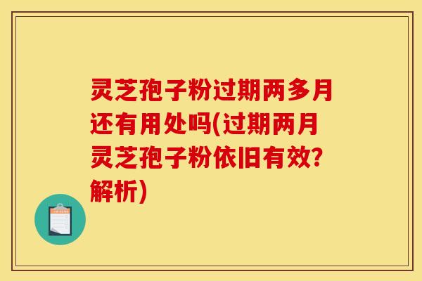 灵芝孢子粉过期两多月还有用处吗(过期两月灵芝孢子粉依旧有效？解析)