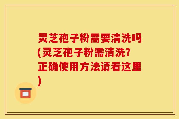 灵芝孢子粉需要清洗吗(灵芝孢子粉需清洗？正确使用方法请看这里)