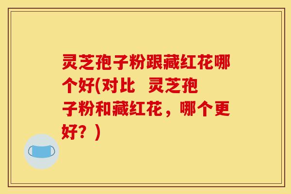 灵芝孢子粉跟藏红花哪个好(对比 灵芝孢子粉和藏红花,哪个更好?)