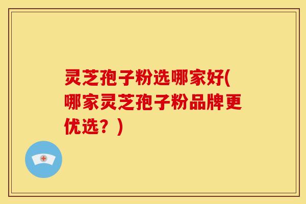 灵芝孢子粉选哪家好(哪家灵芝孢子粉品牌更优选?)