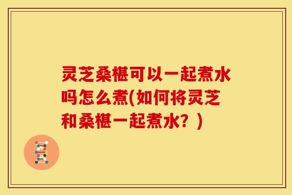 灵芝桑椹可以一起煮水吗怎么煮(如何将灵芝和桑椹一起煮水?)