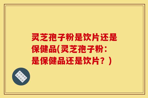 灵芝孢子粉是饮片还是保健品(灵芝孢子粉:是保健品还是饮片?)