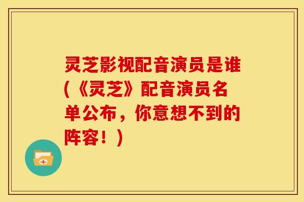 灵芝影视配音演员是谁(《灵芝》配音演员名单公布,你意想不到的阵容!)
