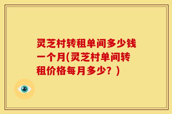 灵芝村转租单间多少钱一个月(灵芝村单间转租价格每月多少?)