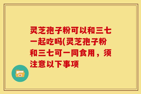 灵芝孢子粉可以和三七一起吃吗(灵芝孢子粉和三七可一同食用,须注意以下事项