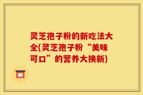 灵芝孢子粉的新吃法大全(灵芝孢子粉“美味可口”的营养大换新)