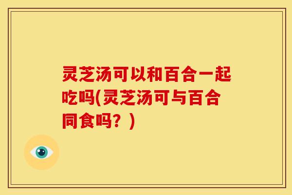 灵芝汤可以和百合一起吃吗(灵芝汤可与百合同食吗?)