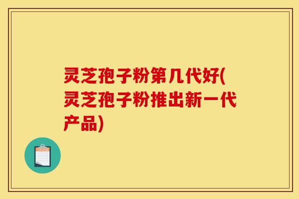 灵芝孢子粉第几代好(灵芝孢子粉推出新一代产品)