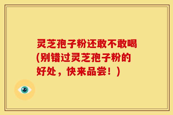 灵芝孢子粉还敢不敢喝(别错过灵芝孢子粉的好处,快来品尝!)