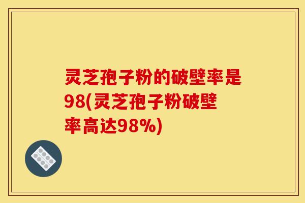 灵芝孢子粉的破壁率是98(灵芝孢子粉破壁率高达98%)