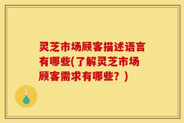 灵芝市场顾客描述语言有哪些(了解灵芝市场顾客需求有哪些?)