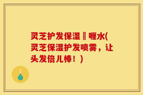 灵芝护发保湿啫喱水(灵芝保湿护发喷雾，让头发倍儿棒！)