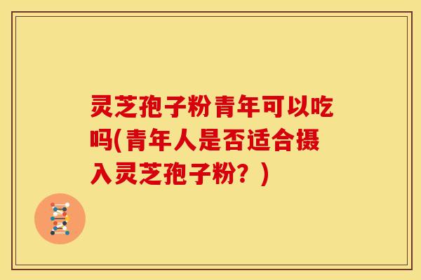 灵芝孢子粉青年可以吃吗(青年人是否适合摄入灵芝孢子粉？)
