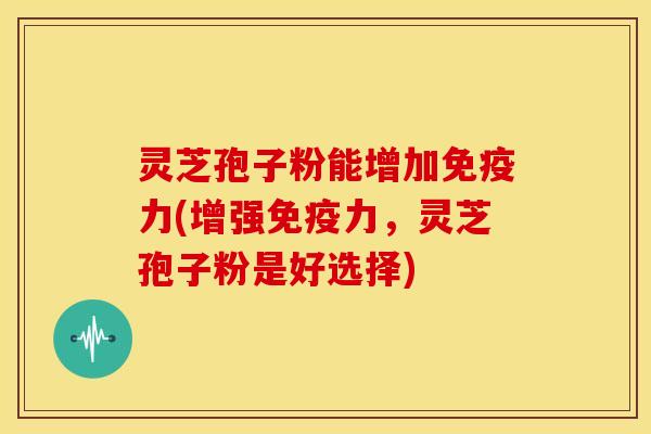 灵芝孢子粉能增加免疫力(增强免疫力,灵芝孢子粉是好选择)