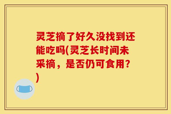 灵芝摘了好久没找到还能吃吗(灵芝长时间未采摘，是否仍可食用？)