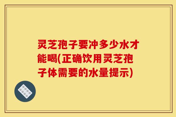 灵芝孢子要冲多少水才能喝(正确饮用灵芝孢子体需要的水量提示)