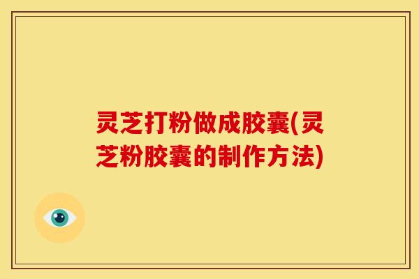 灵芝打粉做成胶囊(灵芝粉胶囊的制作方法)