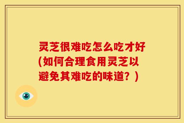 灵芝很难吃怎么吃才好(如何合理食用灵芝以避免其难吃的味道?)