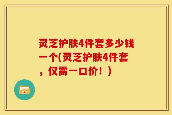 灵芝护肤4件套多少钱一个(灵芝护肤4件套，仅需一口价！)