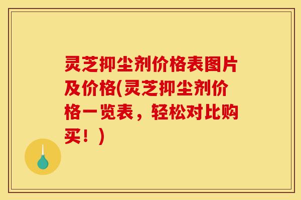 灵芝抑尘剂价格表图片及价格(灵芝抑尘剂价格一览表,轻松对比购买!)