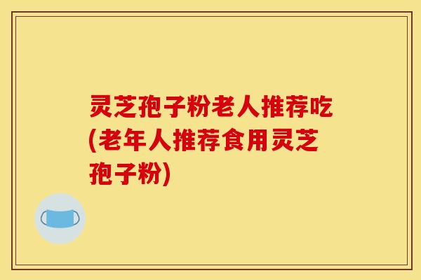 灵芝孢子粉老人推荐吃(老年人推荐食用灵芝孢子粉)