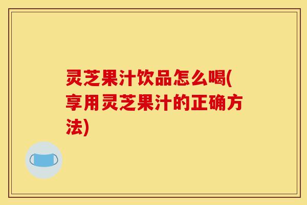 灵芝果汁饮品怎么喝(享用灵芝果汁的正确方法)
