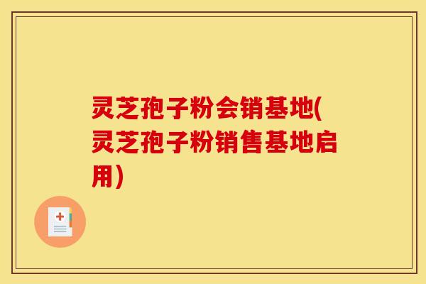 灵芝孢子粉会销基地(灵芝孢子粉销售基地启用)