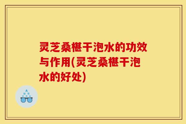 灵芝桑椹干泡水的功效与作用(灵芝桑椹干泡水的好处)