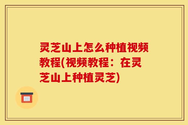 灵芝山上怎么种植视频教程(视频教程:在灵芝山上种植灵芝)