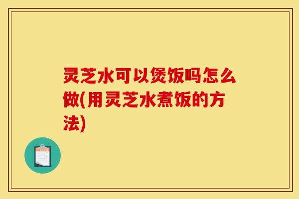 灵芝水可以煲饭吗怎么做(用灵芝水煮饭的方法)