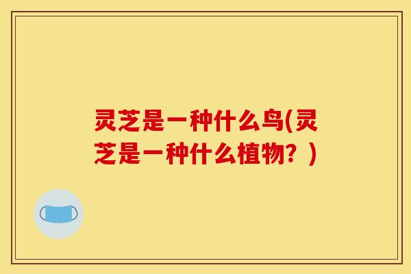 灵芝是一种什么鸟(灵芝是一种什么植物？)