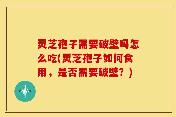 灵芝孢子需要破壁吗怎么吃(灵芝孢子如何食用，是否需要破壁？)
