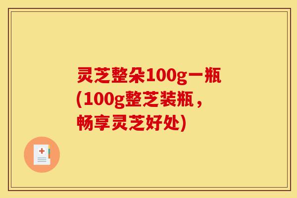 灵芝整朵100g一瓶(100g整芝装瓶,畅享灵芝好处)