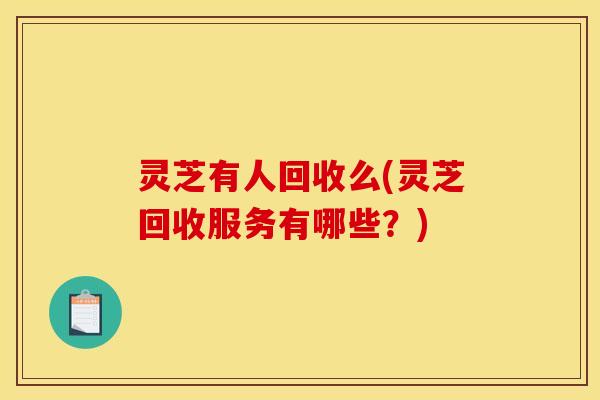灵芝有人回收么(灵芝回收服务有哪些?)