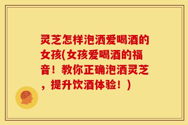 灵芝怎样泡洒爱喝酒的女孩(女孩爱喝酒的福音！教你正确泡洒灵芝，提升饮酒体验！)