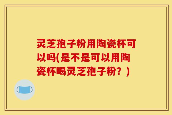 灵芝孢子粉用陶瓷杯可以吗(是不是可以用陶瓷杯喝灵芝孢子粉？)