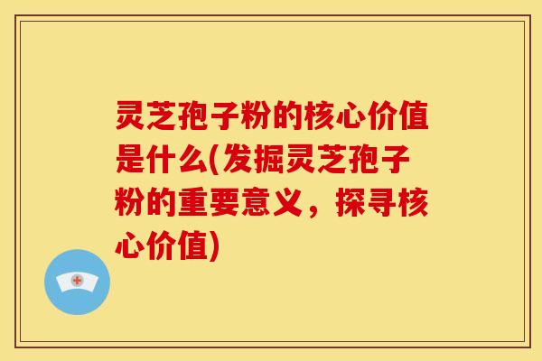 灵芝孢子粉的核心价值是什么(发掘灵芝孢子粉的重要意义,探寻核心价值)