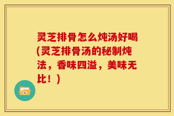 灵芝排骨怎么炖汤好喝(灵芝排骨汤的秘制炖法,香味四溢,美味无比!)