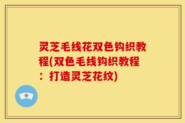 灵芝毛线花双色钩织教程(双色毛线钩织教程:打造灵芝花纹)