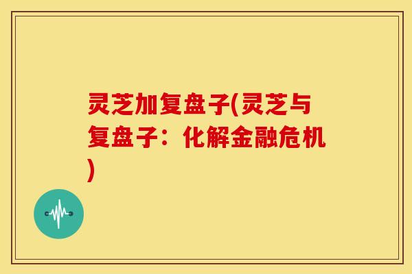灵芝加复盘子(灵芝与复盘子:化解金融危机)