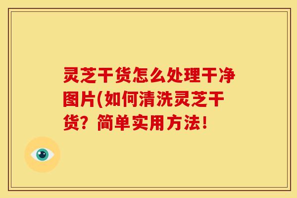 灵芝干货怎么处理干净图片(如何清洗灵芝干货?简单实用方法!