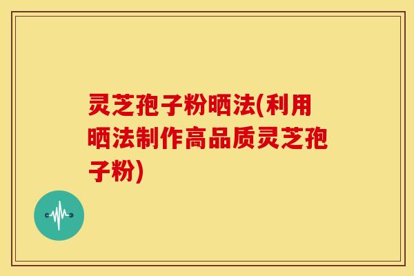 灵芝孢子粉晒法(利用晒法制作高品质灵芝孢子粉)